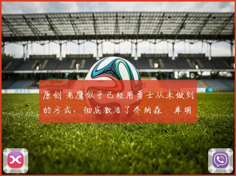 原创 老鹰似乎已经用勇士从未做到的方式，彻底激活了乔纳森・库明加