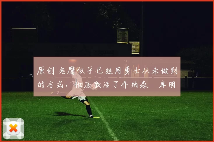 原创 老鹰似乎已经用勇士从未做到的方式,彻底激活了乔纳森・库明加