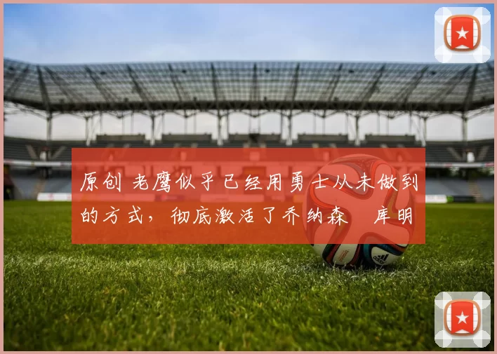 原创 老鹰似乎已经用勇士从未做到的方式,彻底激活了乔纳森・库明加