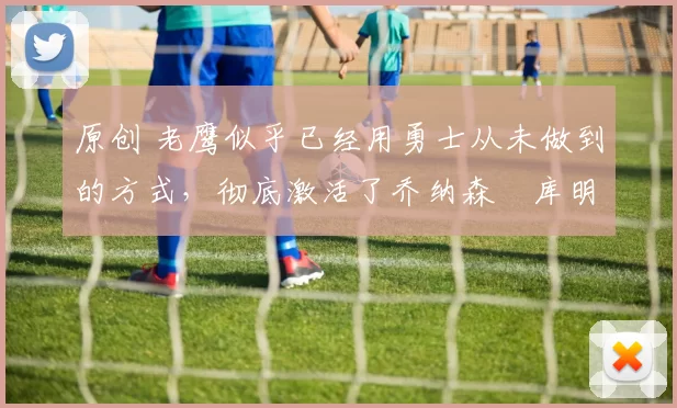 原创 老鹰似乎已经用勇士从未做到的方式，彻底激活了乔纳森・库明加