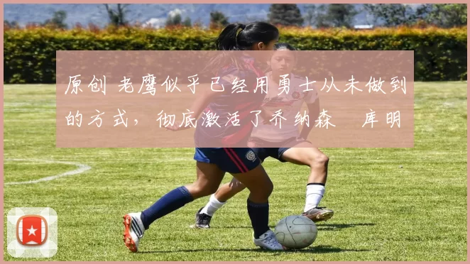 原创 老鹰似乎已经用勇士从未做到的方式,彻底激活了乔纳森・库明加