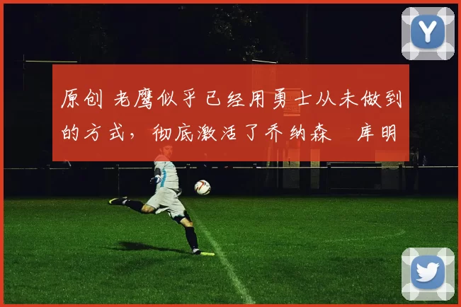 原创 老鹰似乎已经用勇士从未做到的方式,彻底激活了乔纳森・库明加