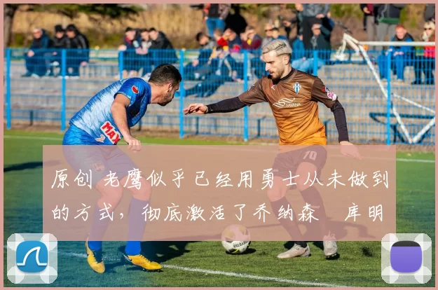 原创 老鹰似乎已经用勇士从未做到的方式,彻底激活了乔纳森・库明加