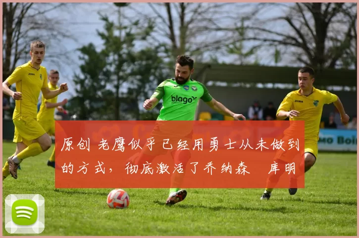 原创 老鹰似乎已经用勇士从未做到的方式，彻底激活了乔纳森・库明加