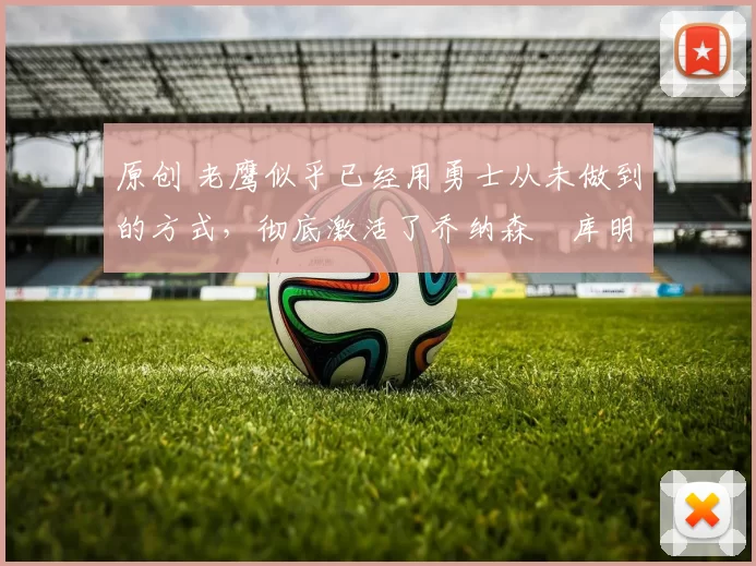 原创 老鹰似乎已经用勇士从未做到的方式，彻底激活了乔纳森・库明加