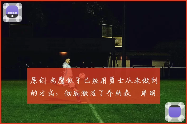 原创 老鹰似乎已经用勇士从未做到的方式，彻底激活了乔纳森・库明加