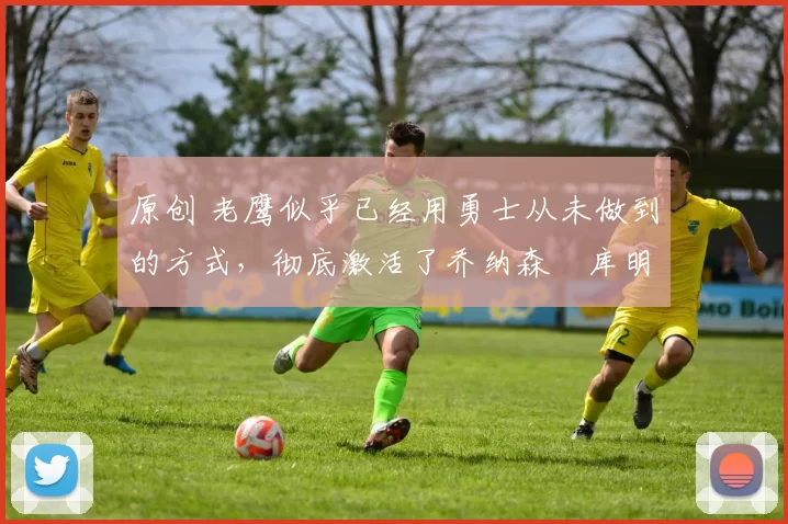 原创 老鹰似乎已经用勇士从未做到的方式,彻底激活了乔纳森・库明加