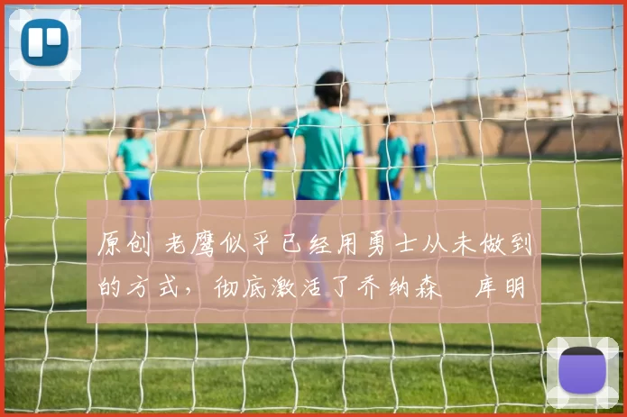 原创 老鹰似乎已经用勇士从未做到的方式，彻底激活了乔纳森・库明加