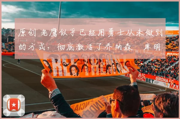 原创 老鹰似乎已经用勇士从未做到的方式，彻底激活了乔纳森・库明加