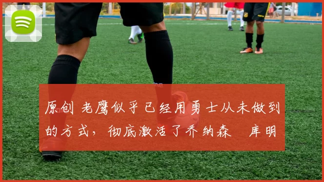 原创 老鹰似乎已经用勇士从未做到的方式,彻底激活了乔纳森・库明加