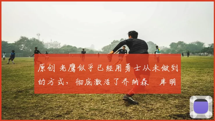 原创 老鹰似乎已经用勇士从未做到的方式,彻底激活了乔纳森・库明加