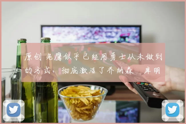 原创 老鹰似乎已经用勇士从未做到的方式，彻底激活了乔纳森・库明加