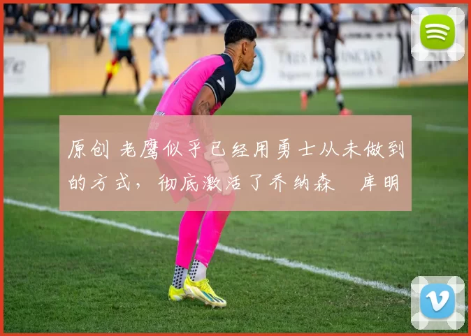 原创 老鹰似乎已经用勇士从未做到的方式,彻底激活了乔纳森・库明加