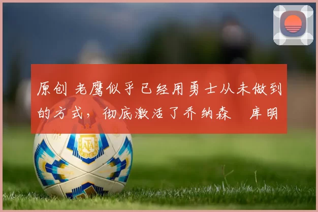 原创 老鹰似乎已经用勇士从未做到的方式，彻底激活了乔纳森・库明加