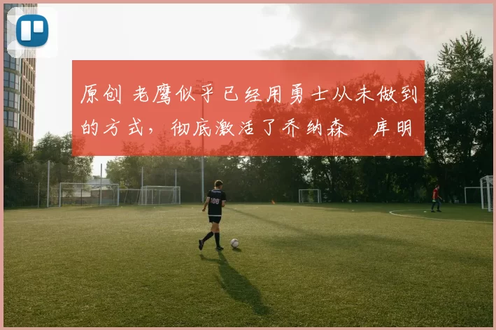 原创 老鹰似乎已经用勇士从未做到的方式,彻底激活了乔纳森・库明加