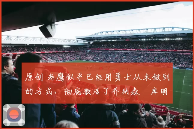 原创 老鹰似乎已经用勇士从未做到的方式,彻底激活了乔纳森・库明加