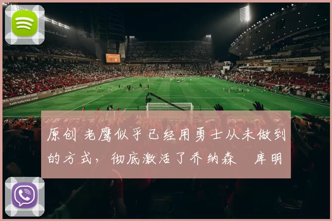 原创 老鹰似乎已经用勇士从未做到的方式,彻底激活了乔纳森・库明加