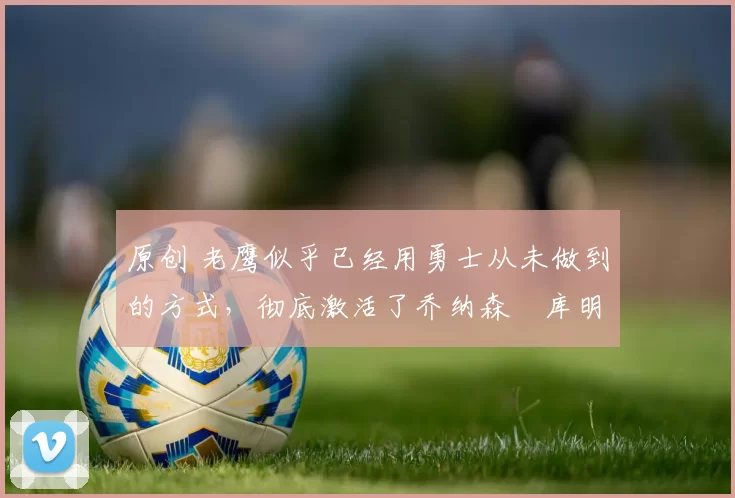 原创 老鹰似乎已经用勇士从未做到的方式,彻底激活了乔纳森・库明加