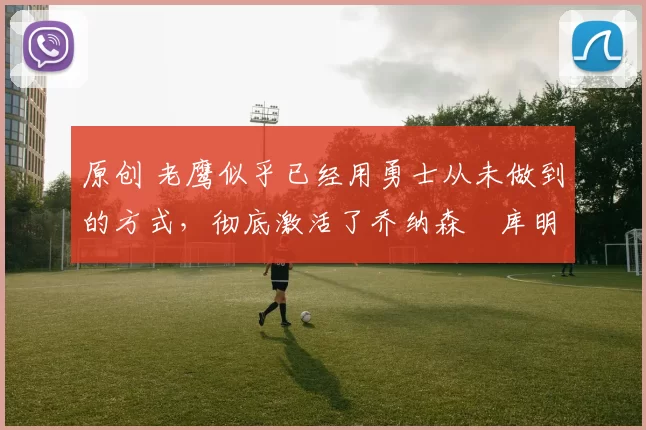 原创 老鹰似乎已经用勇士从未做到的方式，彻底激活了乔纳森・库明加