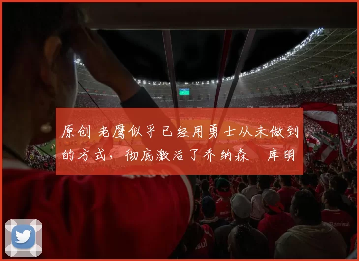 原创 老鹰似乎已经用勇士从未做到的方式，彻底激活了乔纳森・库明加