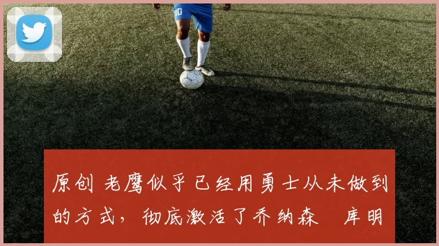 原创 老鹰似乎已经用勇士从未做到的方式，彻底激活了乔纳森・库明加