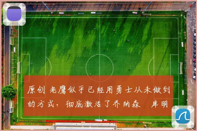 原创 老鹰似乎已经用勇士从未做到的方式，彻底激活了乔纳森・库明加