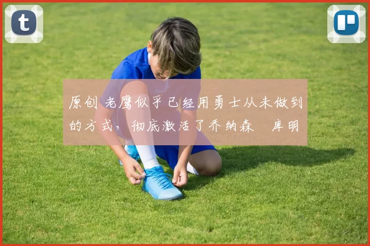 原创 老鹰似乎已经用勇士从未做到的方式，彻底激活了乔纳森・库明加