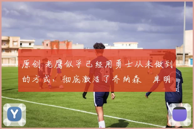 原创 老鹰似乎已经用勇士从未做到的方式,彻底激活了乔纳森・库明加