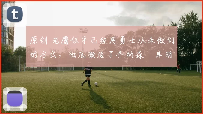 原创 老鹰似乎已经用勇士从未做到的方式，彻底激活了乔纳森・库明加