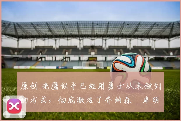 原创 老鹰似乎已经用勇士从未做到的方式,彻底激活了乔纳森・库明加