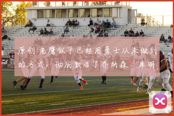 原创 老鹰似乎已经用勇士从未做到的方式，彻底激活了乔纳森・库明加