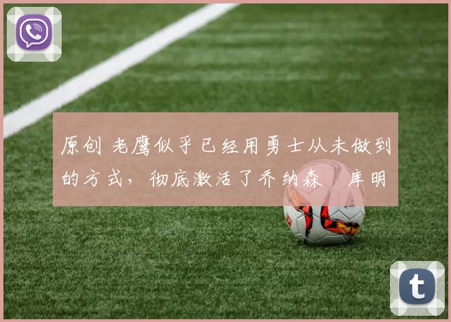 原创 老鹰似乎已经用勇士从未做到的方式，彻底激活了乔纳森・库明加