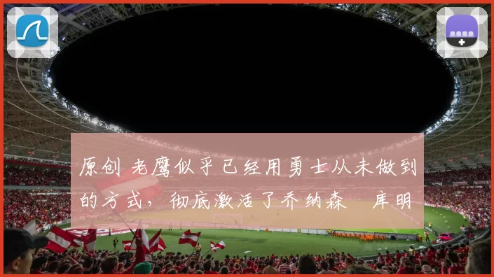 原创 老鹰似乎已经用勇士从未做到的方式,彻底激活了乔纳森・库明加