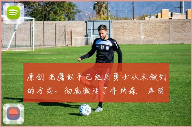 原创 老鹰似乎已经用勇士从未做到的方式，彻底激活了乔纳森・库明加