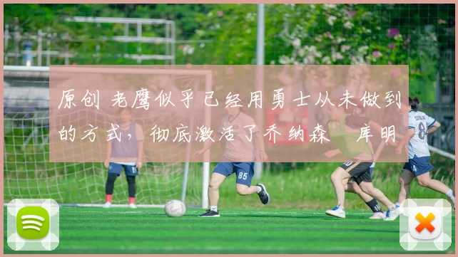 原创 老鹰似乎已经用勇士从未做到的方式，彻底激活了乔纳森・库明加