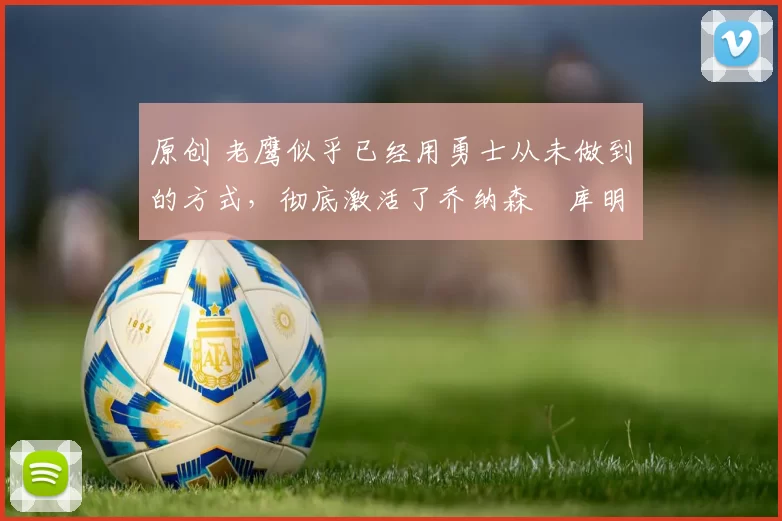 原创 老鹰似乎已经用勇士从未做到的方式，彻底激活了乔纳森・库明加