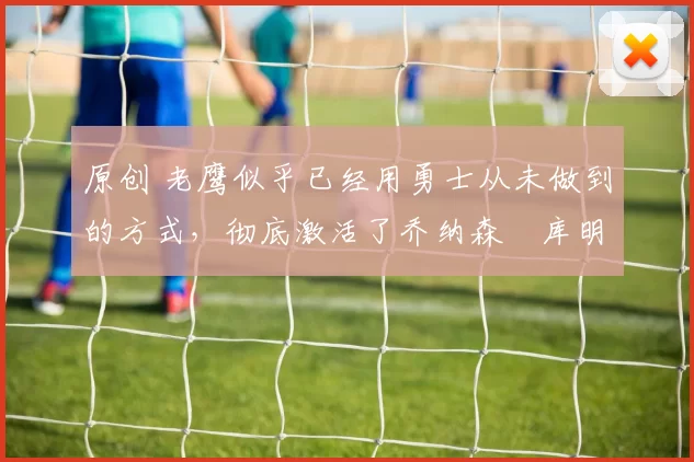 原创 老鹰似乎已经用勇士从未做到的方式，彻底激活了乔纳森・库明加