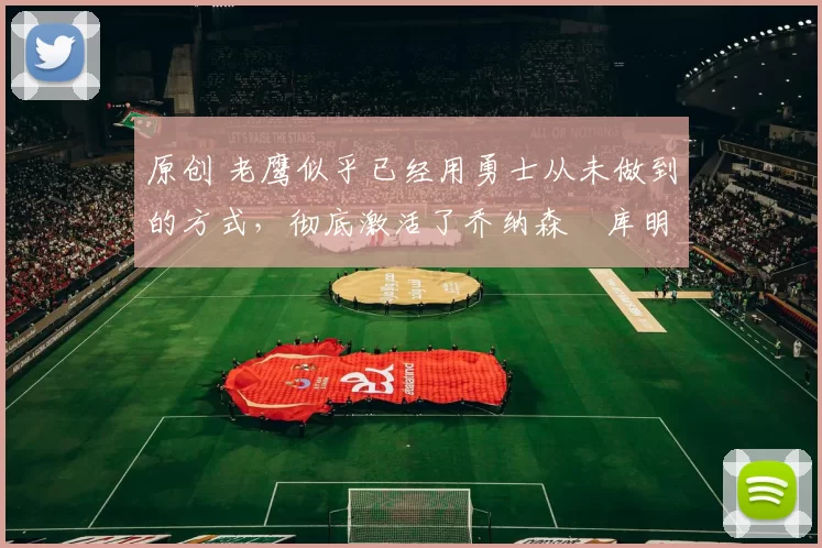 原创 老鹰似乎已经用勇士从未做到的方式，彻底激活了乔纳森・库明加