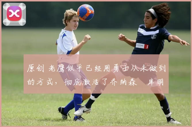 原创 老鹰似乎已经用勇士从未做到的方式,彻底激活了乔纳森・库明加