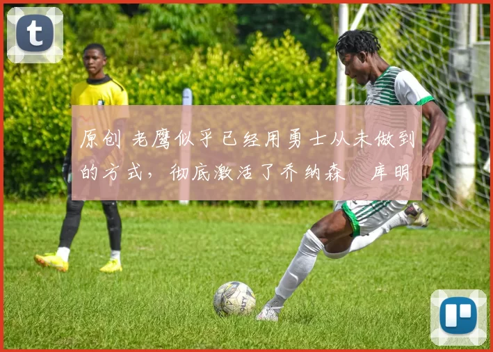 原创 老鹰似乎已经用勇士从未做到的方式,彻底激活了乔纳森・库明加