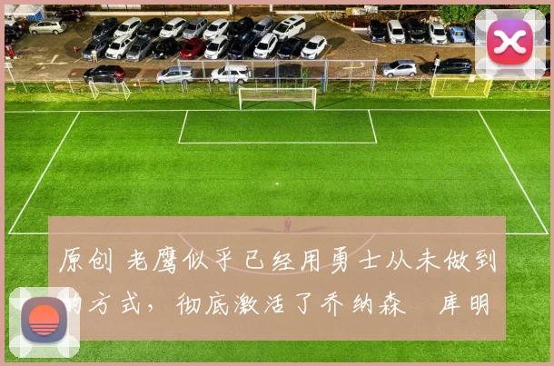 原创 老鹰似乎已经用勇士从未做到的方式，彻底激活了乔纳森・库明加