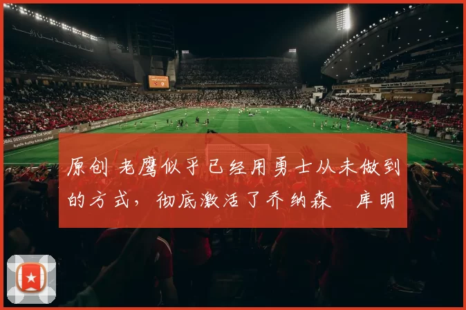 原创 老鹰似乎已经用勇士从未做到的方式,彻底激活了乔纳森・库明加