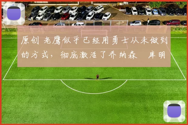 原创 老鹰似乎已经用勇士从未做到的方式,彻底激活了乔纳森・库明加