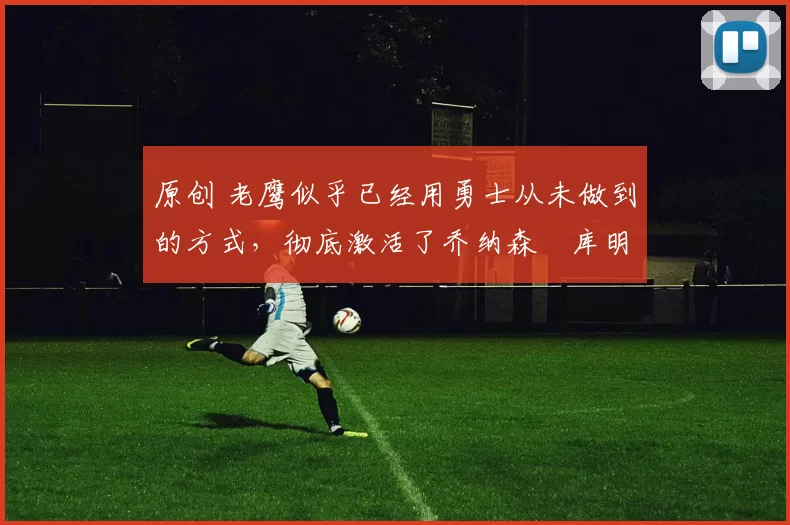 原创 老鹰似乎已经用勇士从未做到的方式，彻底激活了乔纳森・库明加