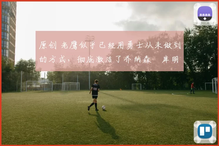 原创 老鹰似乎已经用勇士从未做到的方式，彻底激活了乔纳森・库明加