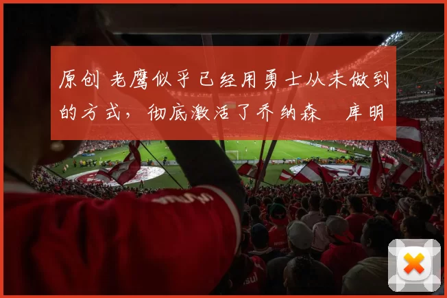 原创 老鹰似乎已经用勇士从未做到的方式,彻底激活了乔纳森・库明加