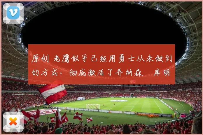 原创 老鹰似乎已经用勇士从未做到的方式，彻底激活了乔纳森・库明加