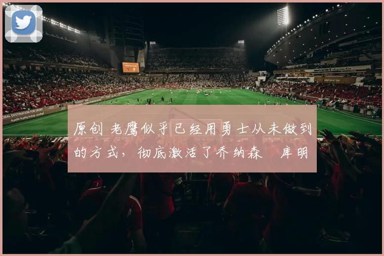 原创 老鹰似乎已经用勇士从未做到的方式，彻底激活了乔纳森・库明加