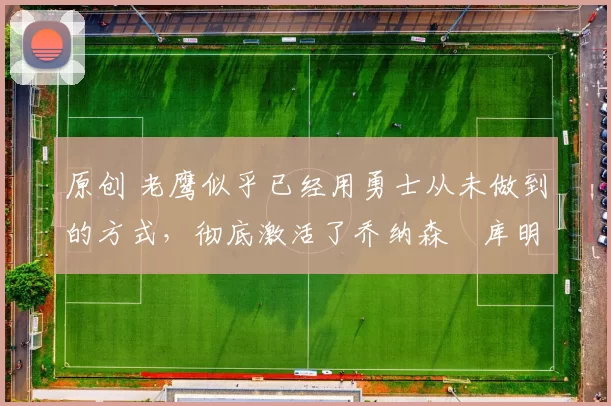 原创 老鹰似乎已经用勇士从未做到的方式，彻底激活了乔纳森・库明加