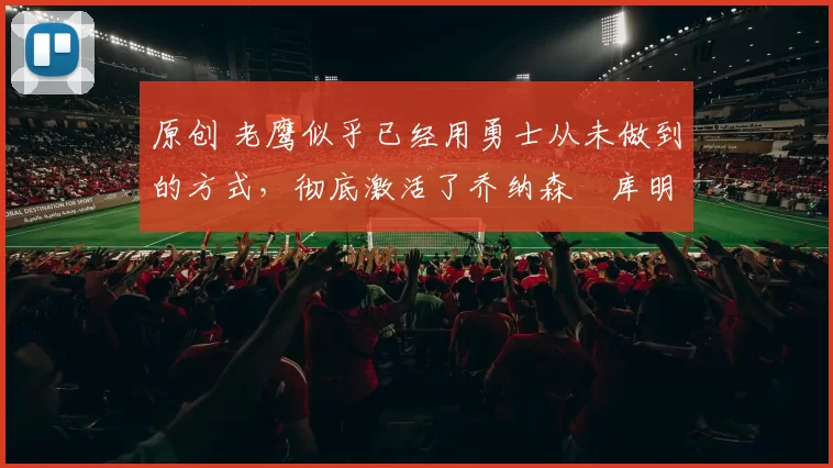 原创 老鹰似乎已经用勇士从未做到的方式，彻底激活了乔纳森・库明加